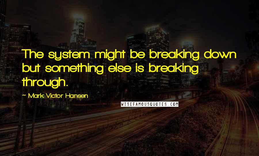 Mark Victor Hansen Quotes: The system might be breaking down but something else is breaking through.