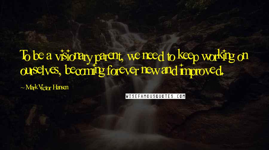 Mark Victor Hansen Quotes: To be a visionary parent, we need to keep working on ourselves, becoming forever new and improved.