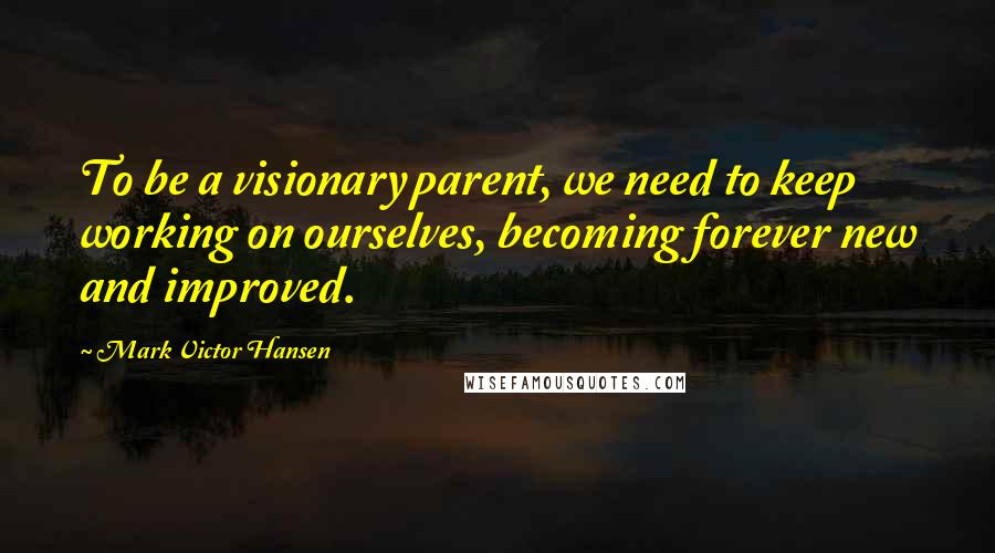 Mark Victor Hansen Quotes: To be a visionary parent, we need to keep working on ourselves, becoming forever new and improved.