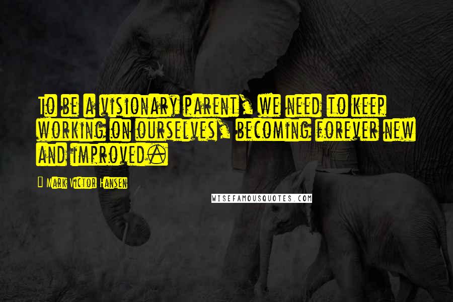 Mark Victor Hansen Quotes: To be a visionary parent, we need to keep working on ourselves, becoming forever new and improved.