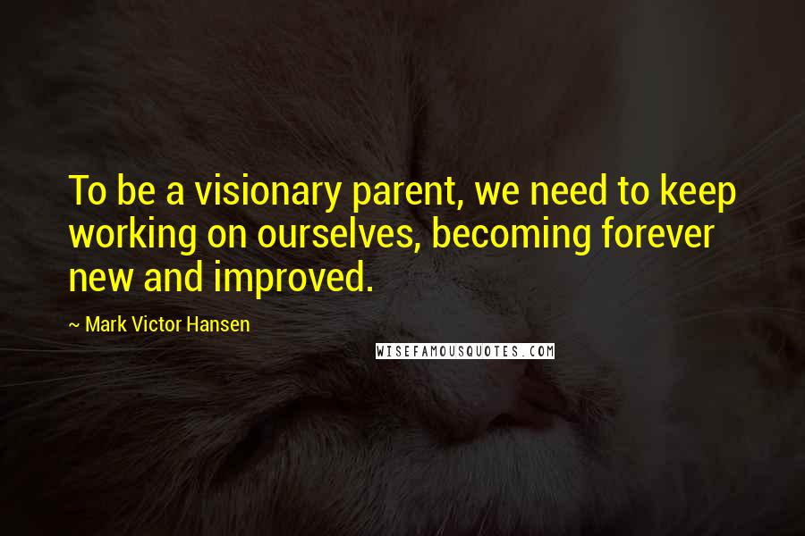Mark Victor Hansen Quotes: To be a visionary parent, we need to keep working on ourselves, becoming forever new and improved.