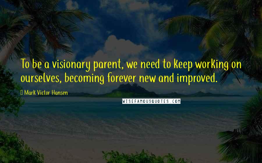 Mark Victor Hansen Quotes: To be a visionary parent, we need to keep working on ourselves, becoming forever new and improved.