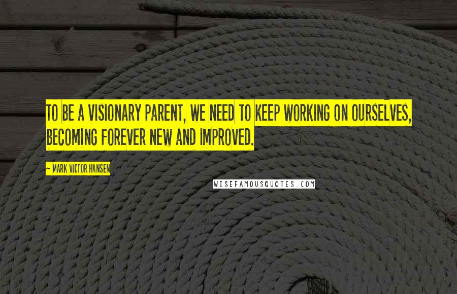 Mark Victor Hansen Quotes: To be a visionary parent, we need to keep working on ourselves, becoming forever new and improved.