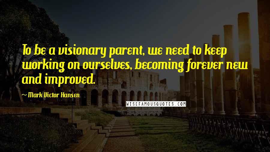 Mark Victor Hansen Quotes: To be a visionary parent, we need to keep working on ourselves, becoming forever new and improved.