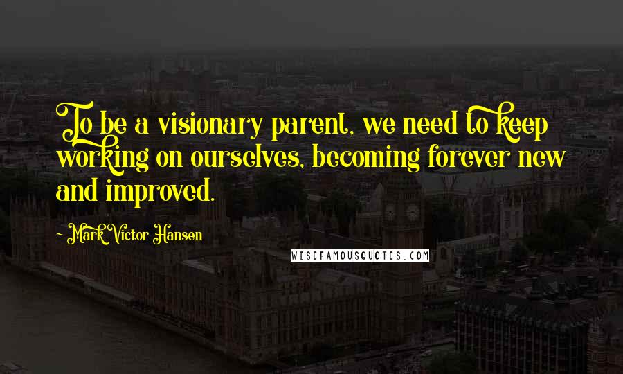 Mark Victor Hansen Quotes: To be a visionary parent, we need to keep working on ourselves, becoming forever new and improved.