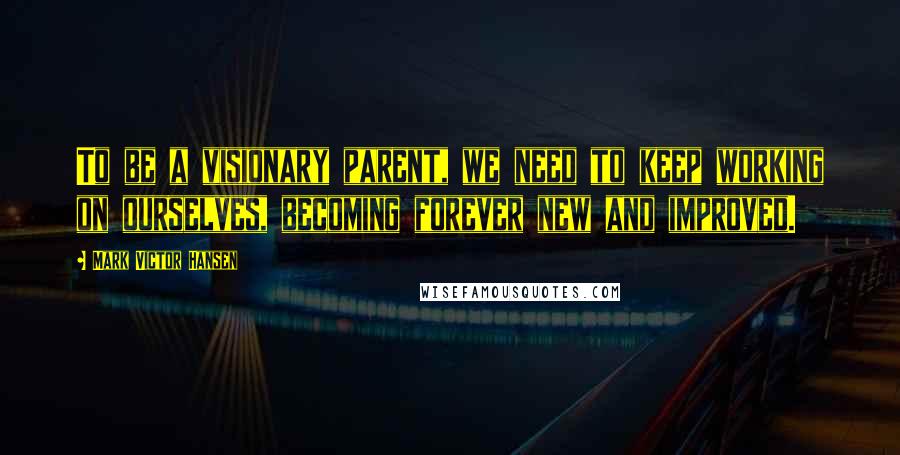 Mark Victor Hansen Quotes: To be a visionary parent, we need to keep working on ourselves, becoming forever new and improved.