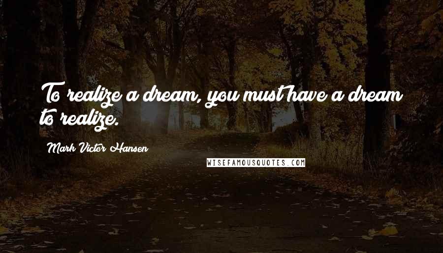 Mark Victor Hansen Quotes: To realize a dream, you must have a dream to realize.
