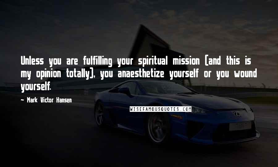 Mark Victor Hansen Quotes: Unless you are fulfilling your spiritual mission (and this is my opinion totally), you anaesthetize yourself or you wound yourself.
