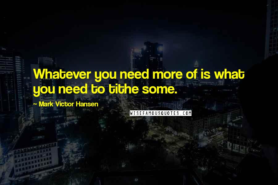 Mark Victor Hansen Quotes: Whatever you need more of is what you need to tithe some.