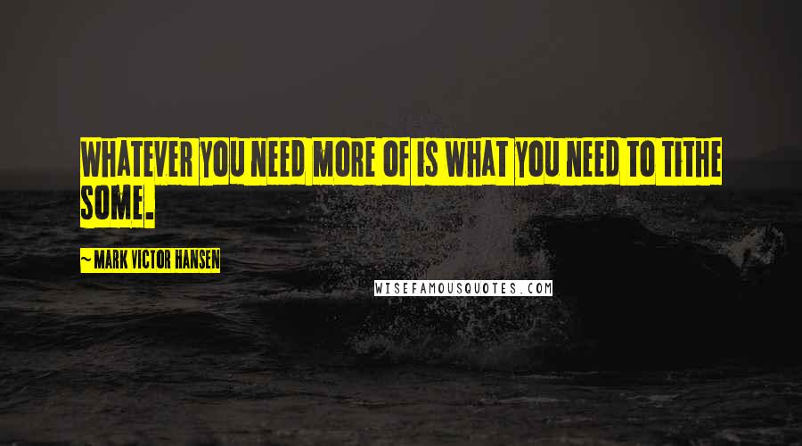 Mark Victor Hansen Quotes: Whatever you need more of is what you need to tithe some.