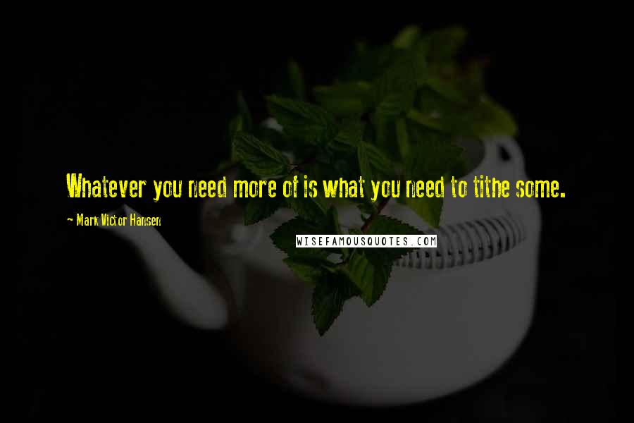 Mark Victor Hansen Quotes: Whatever you need more of is what you need to tithe some.