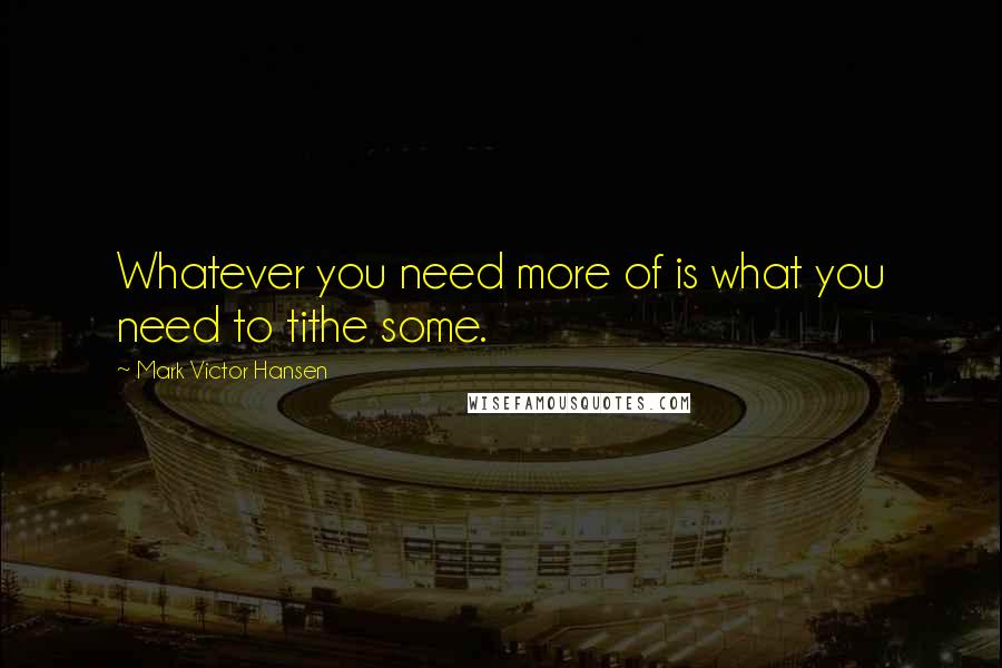 Mark Victor Hansen Quotes: Whatever you need more of is what you need to tithe some.