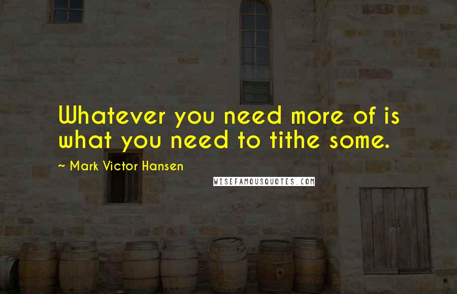 Mark Victor Hansen Quotes: Whatever you need more of is what you need to tithe some.