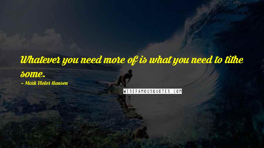 Mark Victor Hansen Quotes: Whatever you need more of is what you need to tithe some.