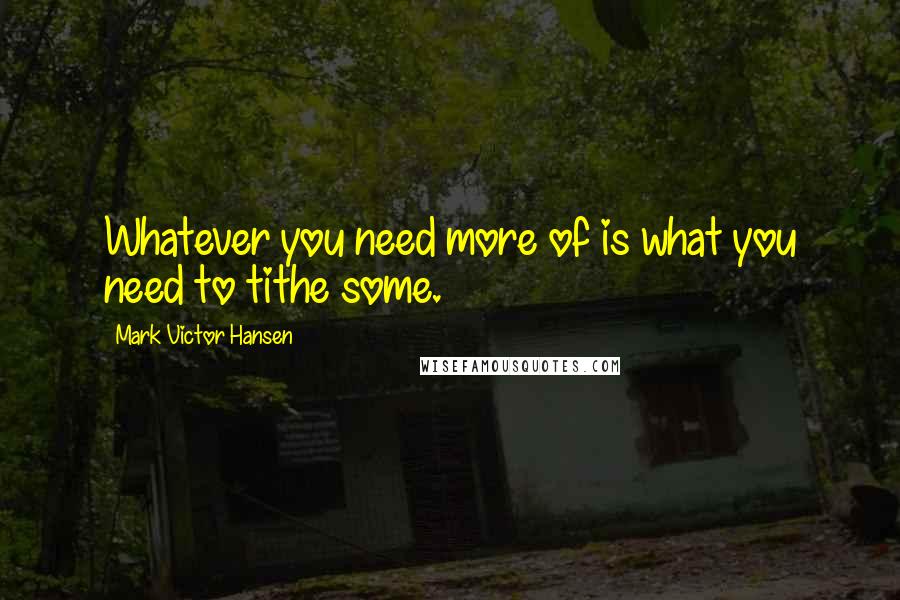 Mark Victor Hansen Quotes: Whatever you need more of is what you need to tithe some.