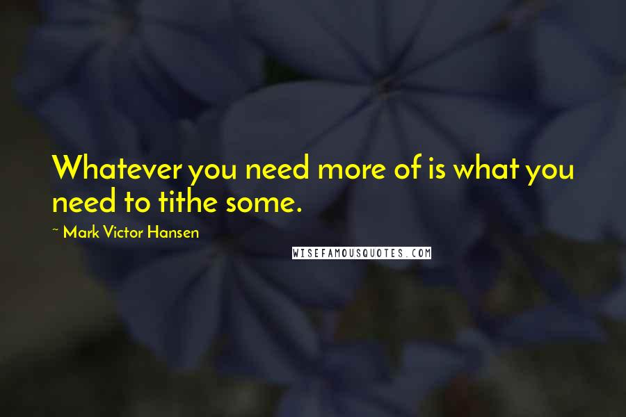 Mark Victor Hansen Quotes: Whatever you need more of is what you need to tithe some.