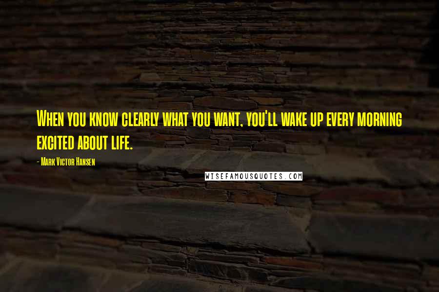 Mark Victor Hansen Quotes: When you know clearly what you want, you'll wake up every morning excited about life.