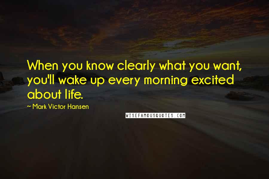 Mark Victor Hansen Quotes: When you know clearly what you want, you'll wake up every morning excited about life.