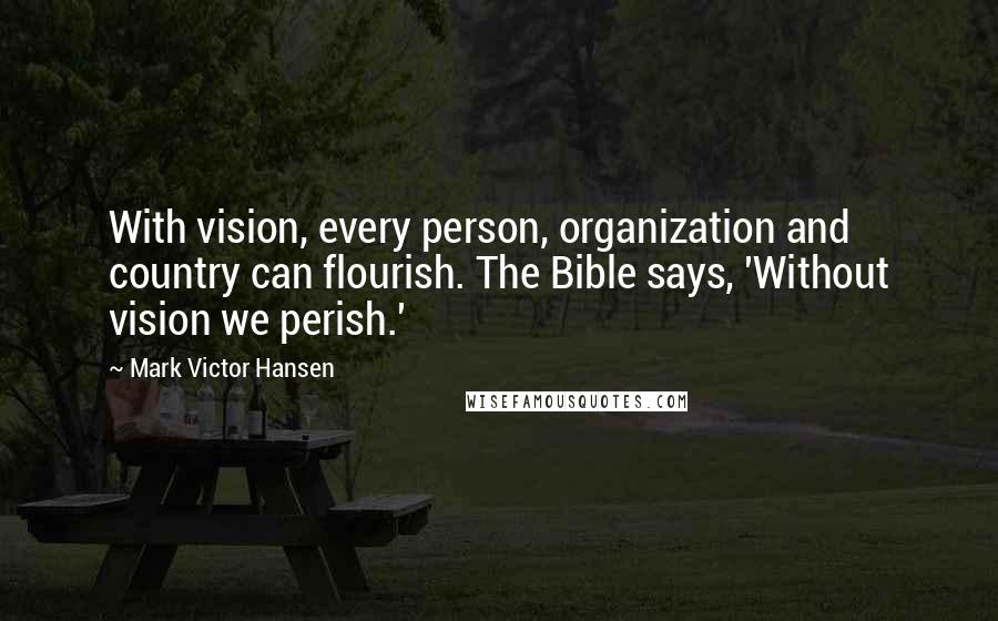Mark Victor Hansen Quotes: With vision, every person, organization and country can flourish. The Bible says, 'Without vision we perish.'