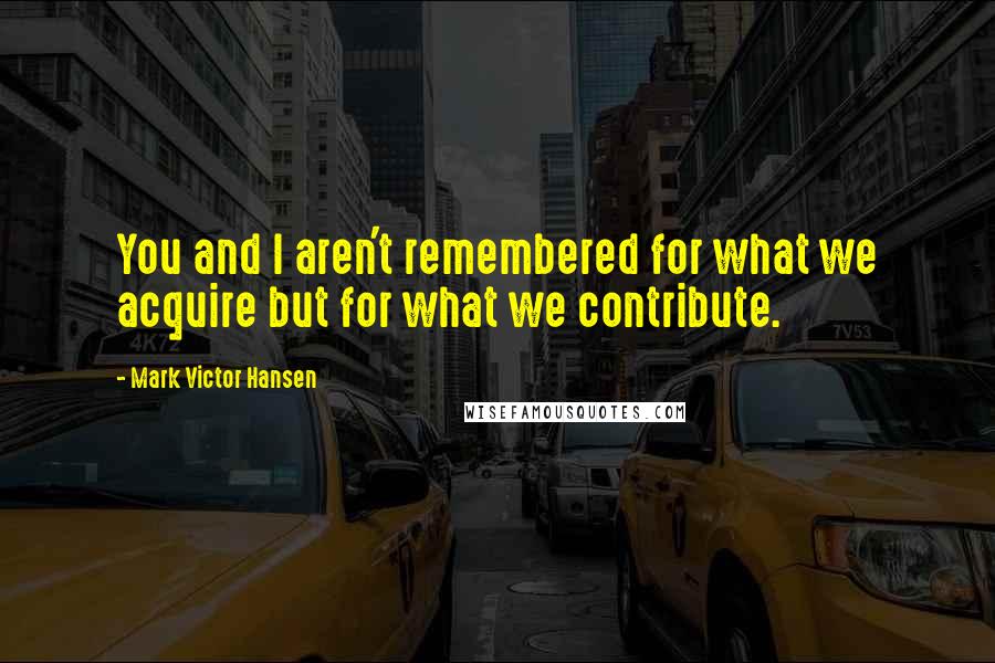 Mark Victor Hansen Quotes: You and I aren't remembered for what we acquire but for what we contribute.