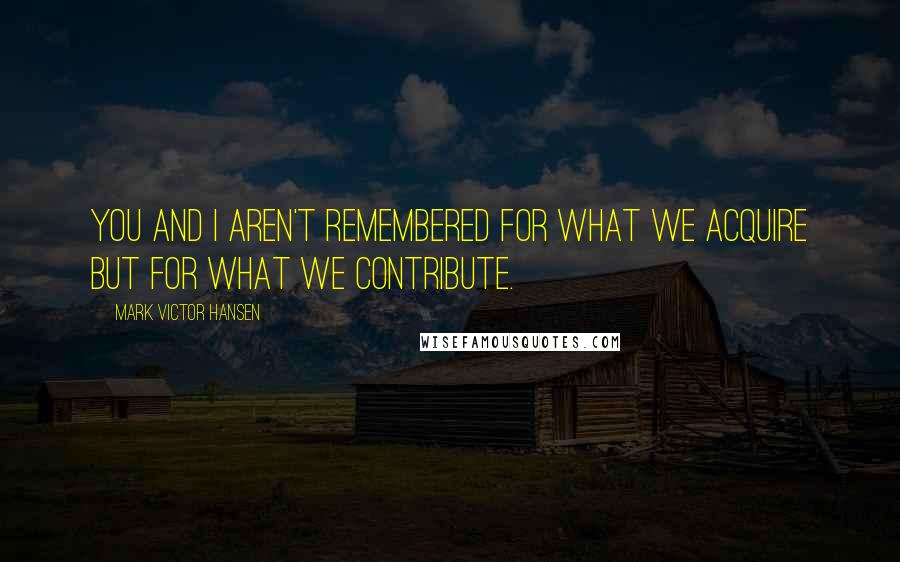 Mark Victor Hansen Quotes: You and I aren't remembered for what we acquire but for what we contribute.