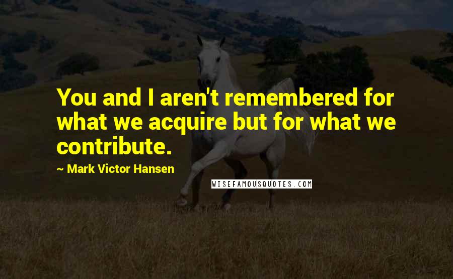 Mark Victor Hansen Quotes: You and I aren't remembered for what we acquire but for what we contribute.
