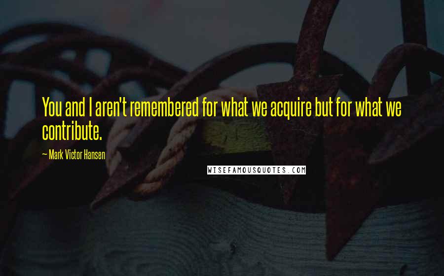 Mark Victor Hansen Quotes: You and I aren't remembered for what we acquire but for what we contribute.