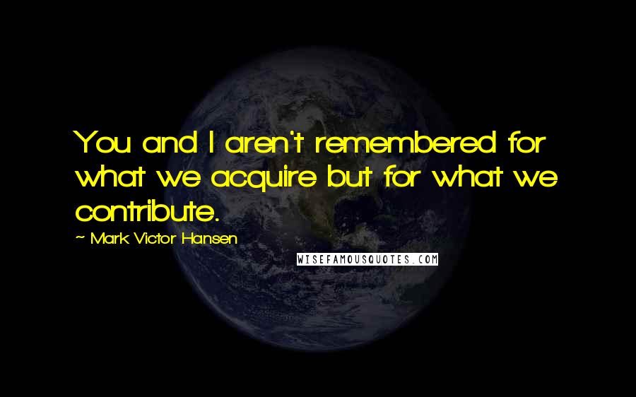 Mark Victor Hansen Quotes: You and I aren't remembered for what we acquire but for what we contribute.