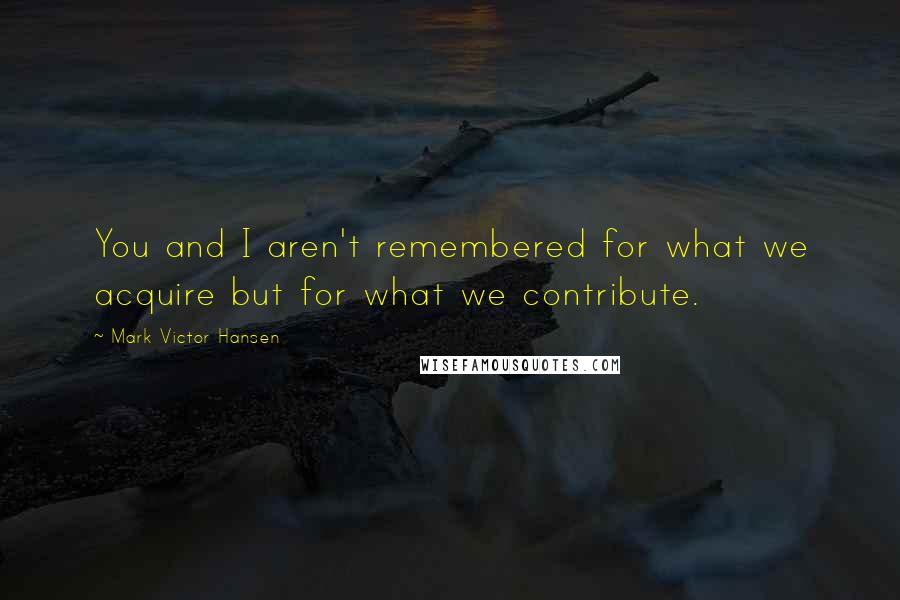 Mark Victor Hansen Quotes: You and I aren't remembered for what we acquire but for what we contribute.