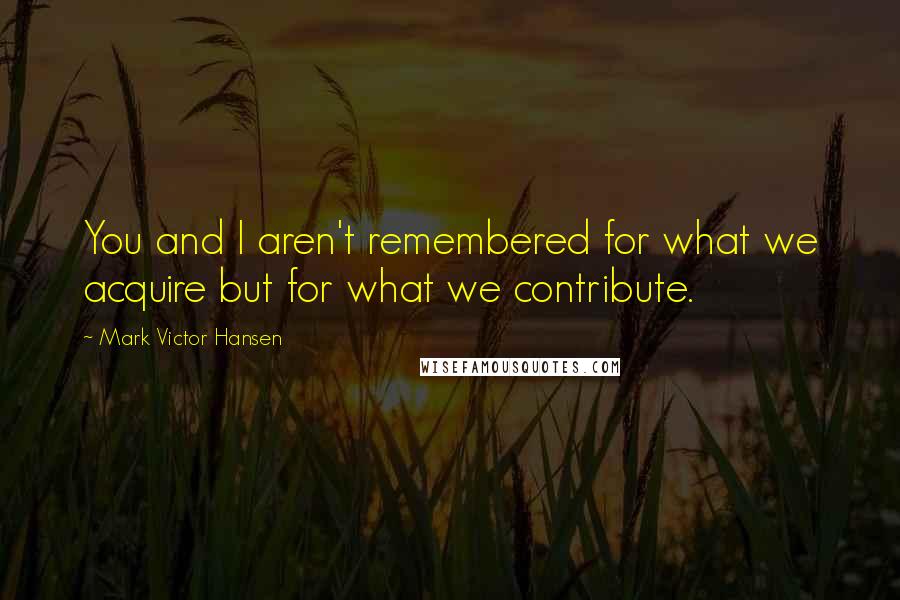 Mark Victor Hansen Quotes: You and I aren't remembered for what we acquire but for what we contribute.