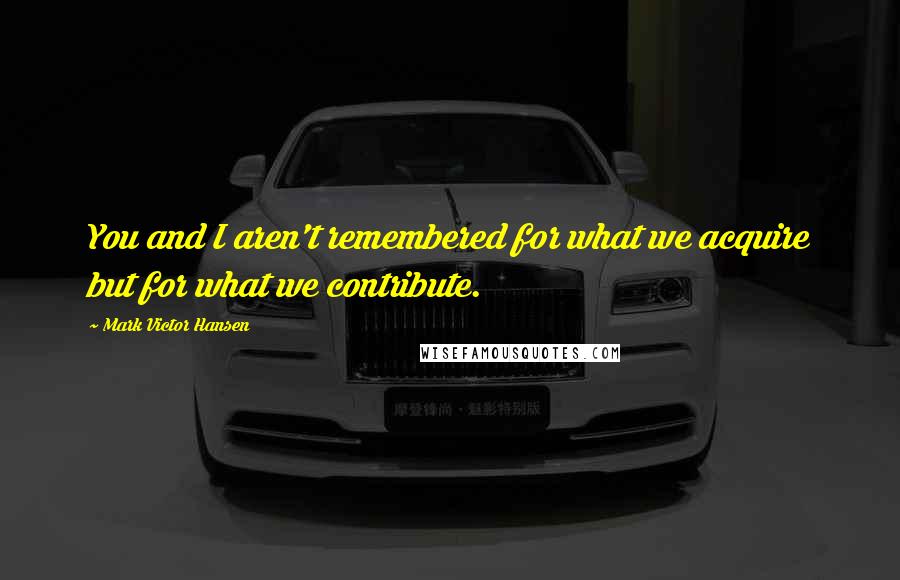 Mark Victor Hansen Quotes: You and I aren't remembered for what we acquire but for what we contribute.