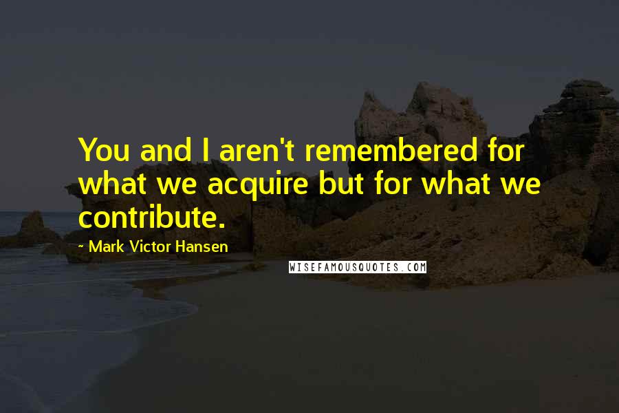 Mark Victor Hansen Quotes: You and I aren't remembered for what we acquire but for what we contribute.