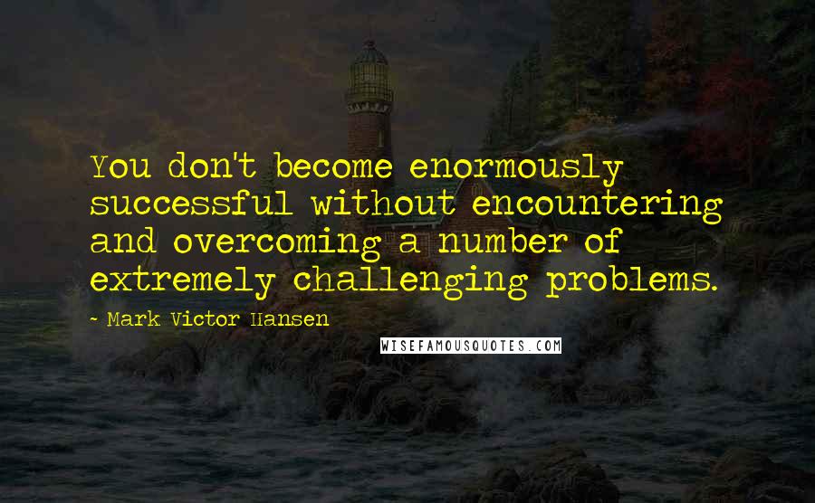 Mark Victor Hansen Quotes: You don't become enormously successful without encountering and overcoming a number of extremely challenging problems.