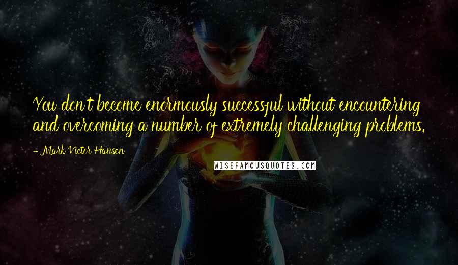 Mark Victor Hansen Quotes: You don't become enormously successful without encountering and overcoming a number of extremely challenging problems.