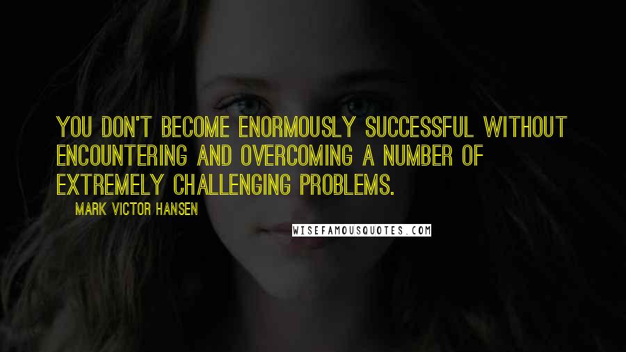 Mark Victor Hansen Quotes: You don't become enormously successful without encountering and overcoming a number of extremely challenging problems.