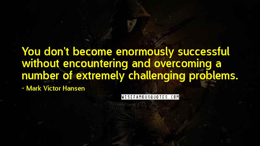 Mark Victor Hansen Quotes: You don't become enormously successful without encountering and overcoming a number of extremely challenging problems.