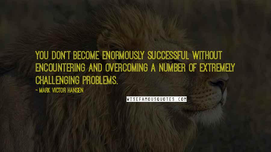 Mark Victor Hansen Quotes: You don't become enormously successful without encountering and overcoming a number of extremely challenging problems.