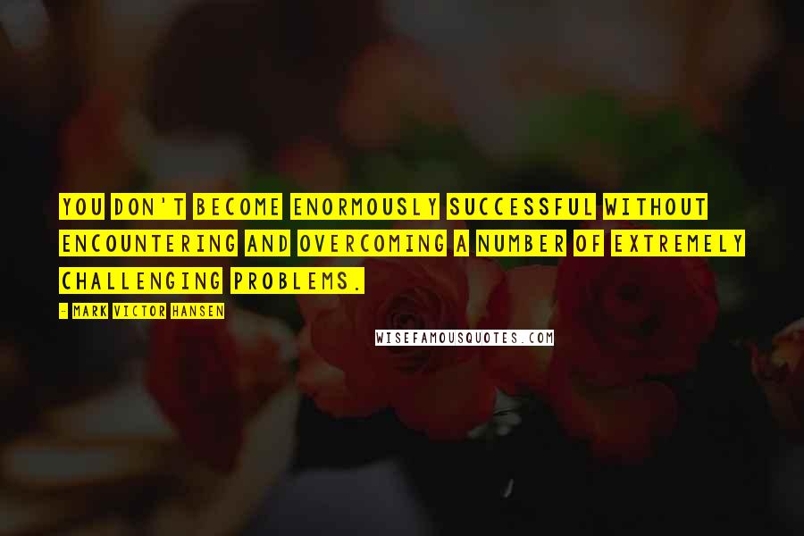 Mark Victor Hansen Quotes: You don't become enormously successful without encountering and overcoming a number of extremely challenging problems.