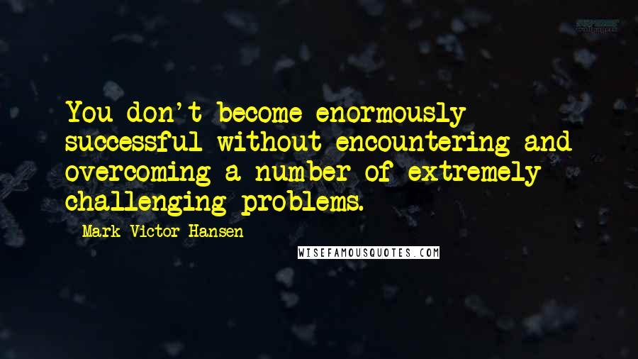 Mark Victor Hansen Quotes: You don't become enormously successful without encountering and overcoming a number of extremely challenging problems.