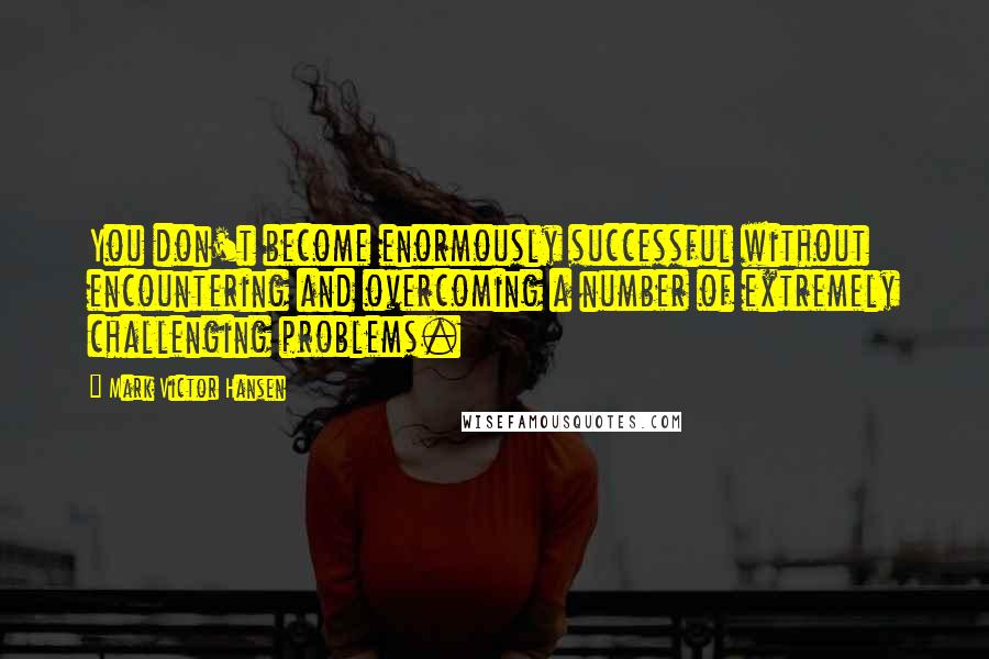 Mark Victor Hansen Quotes: You don't become enormously successful without encountering and overcoming a number of extremely challenging problems.