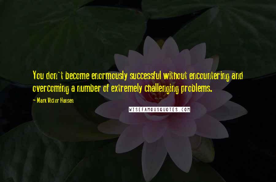 Mark Victor Hansen Quotes: You don't become enormously successful without encountering and overcoming a number of extremely challenging problems.