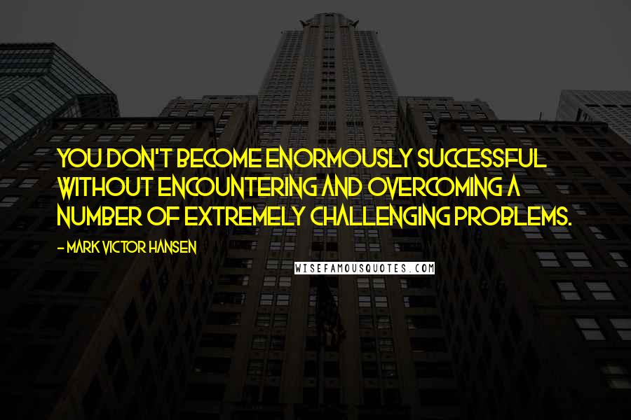 Mark Victor Hansen Quotes: You don't become enormously successful without encountering and overcoming a number of extremely challenging problems.