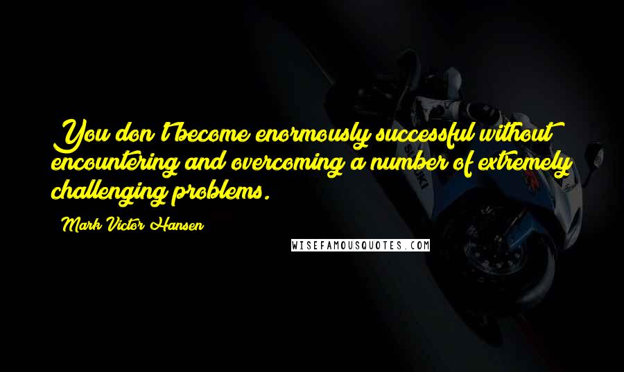 Mark Victor Hansen Quotes: You don't become enormously successful without encountering and overcoming a number of extremely challenging problems.