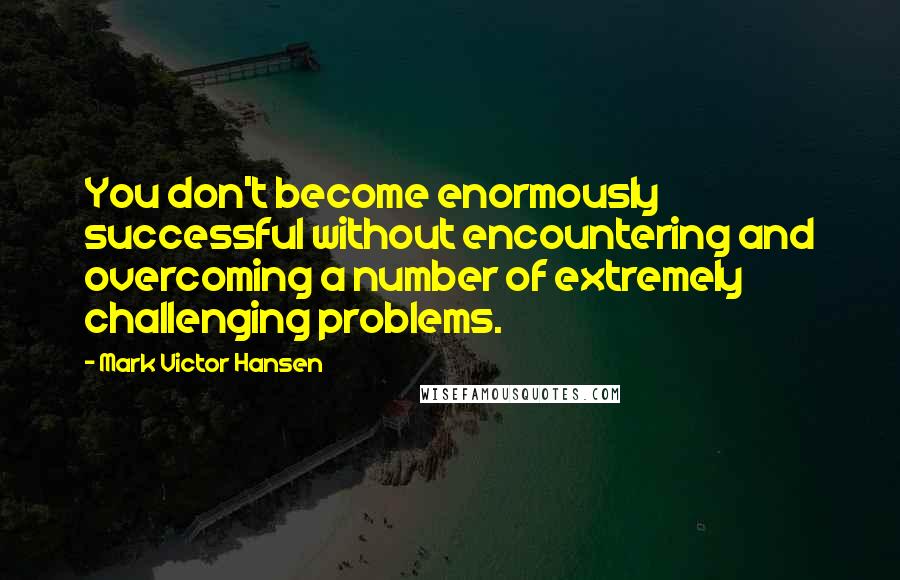 Mark Victor Hansen Quotes: You don't become enormously successful without encountering and overcoming a number of extremely challenging problems.