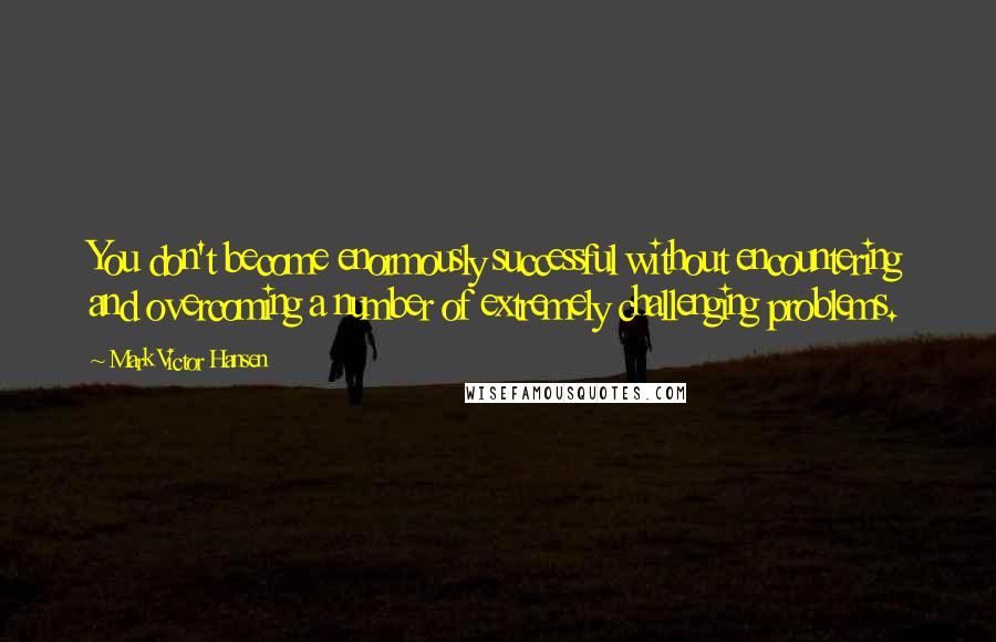 Mark Victor Hansen Quotes: You don't become enormously successful without encountering and overcoming a number of extremely challenging problems.