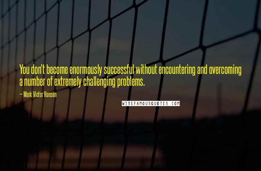 Mark Victor Hansen Quotes: You don't become enormously successful without encountering and overcoming a number of extremely challenging problems.