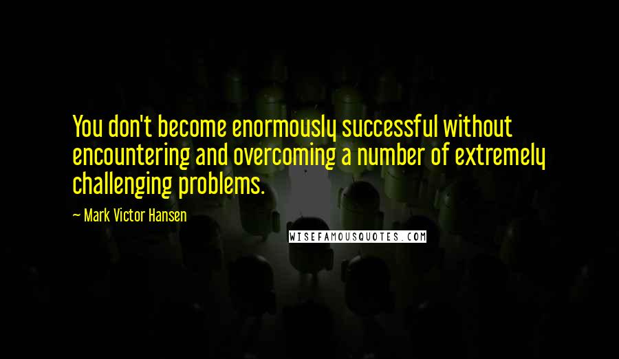 Mark Victor Hansen Quotes: You don't become enormously successful without encountering and overcoming a number of extremely challenging problems.