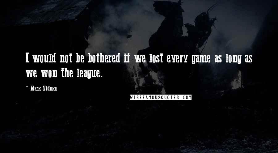 Mark Viduka Quotes: I would not be bothered if we lost every game as long as we won the league.