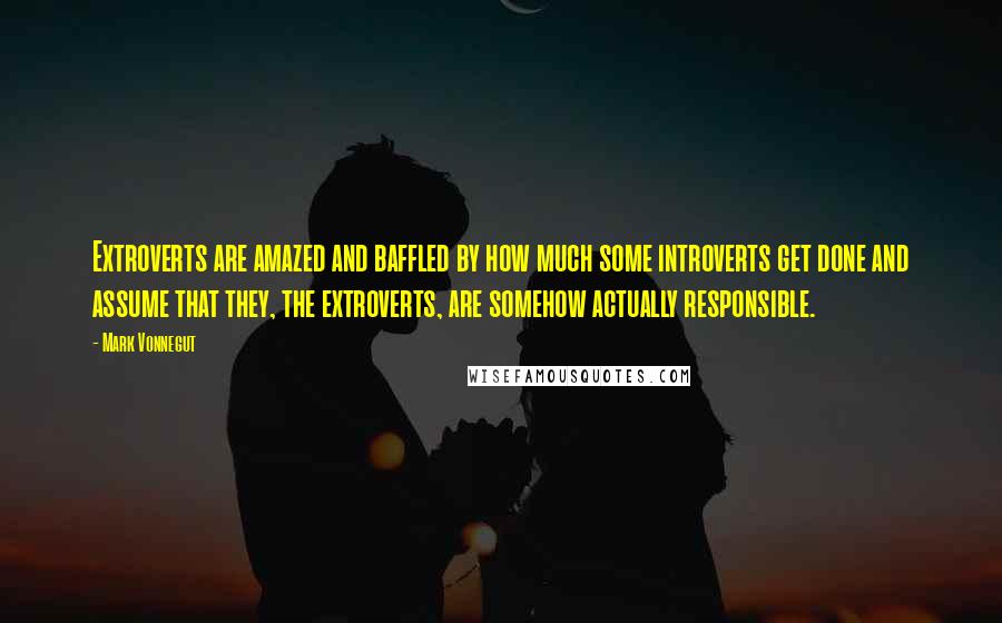 Mark Vonnegut Quotes: Extroverts are amazed and baffled by how much some introverts get done and assume that they, the extroverts, are somehow actually responsible.
