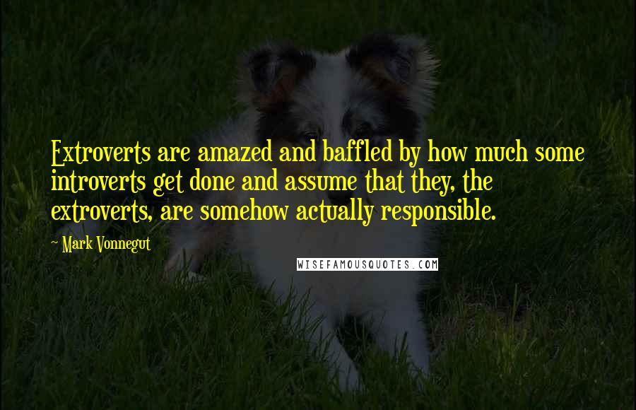 Mark Vonnegut Quotes: Extroverts are amazed and baffled by how much some introverts get done and assume that they, the extroverts, are somehow actually responsible.